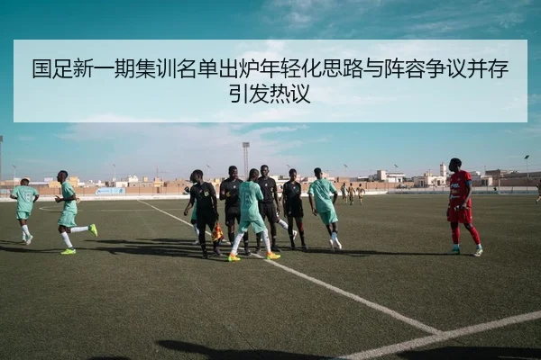 国足新一期集训名单出炉年轻化思路与阵容争议并存引发热议