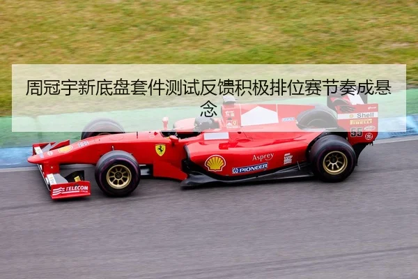 周冠宇新底盘套件测试反馈积极排位赛节奏成悬念