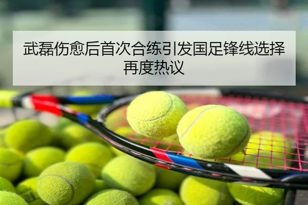 武磊伤愈后首次合练引发国足锋线选择再度热议