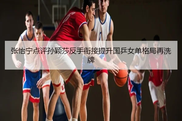 张怡宁点评孙颖莎反手衔接提升国乒女单格局再洗牌