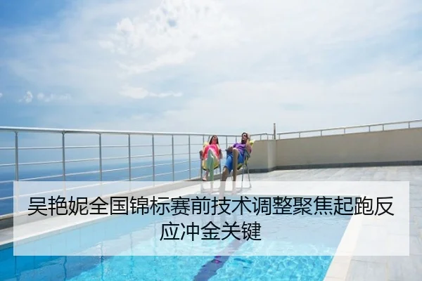 吴艳妮全国锦标赛前技术调整聚焦起跑反应冲金关键