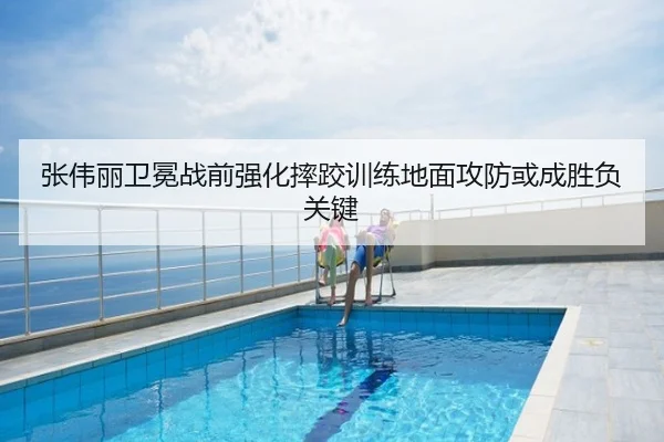 张伟丽卫冕战前强化摔跤训练地面攻防或成胜负关键