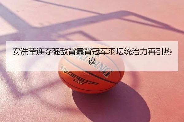 安洗莹连夺强敌背靠背冠军羽坛统治力再引热议