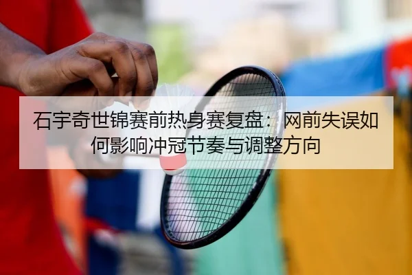 石宇奇世锦赛前热身赛复盘：网前失误如何影响冲冠节奏与调整方向