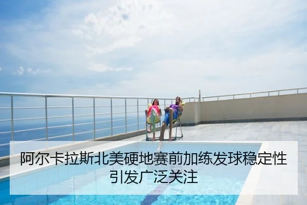 阿尔卡拉斯北美硬地赛前加练发球稳定性引发广泛关注