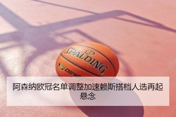 阿森纳欧冠名单调整加速赖斯搭档人选再起悬念