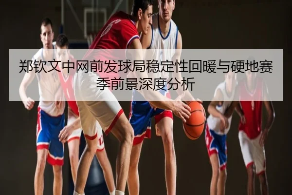 郑钦文中网前发球局稳定性回暖与硬地赛季前景深度分析