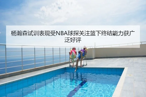 杨瀚森试训表现受NBA球探关注篮下终结能力获广泛好评