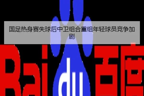 国足热身赛失球后中卫组合重组年轻球员竞争加剧